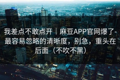 我差点不敢点开｜麻豆APP官网爆了-最容易忽略的清晰度，别急，重头在后面（不吹不黑）