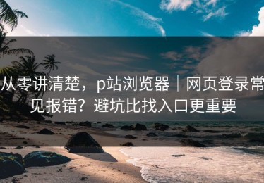 从零讲清楚，p站浏览器｜网页登录常见报错？避坑比找入口更重要