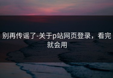 别再传谣了-关于p站网页登录，看完就会用