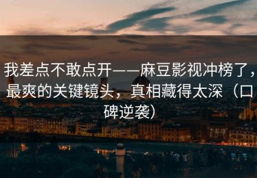 我差点不敢点开——麻豆影视冲榜了，最爽的关键镜头，真相藏得太深（口碑逆袭）