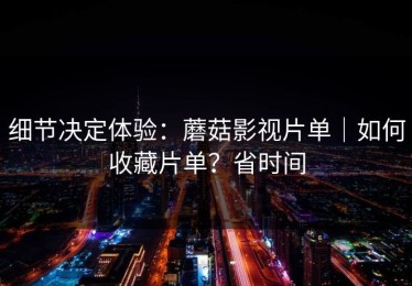 细节决定体验：蘑菇影视片单｜如何收藏片单？省时间