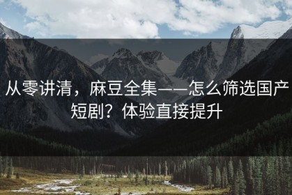 从零讲清，麻豆全集——怎么筛选国产短剧？体验直接提升