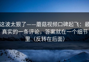 这波太狠了——蘑菇视频口碑起飞：最真实的一条评论，答案就在一个细节里（反转在后面）