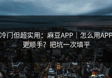 冷门但超实用：麻豆APP｜怎么用APP更顺手？把坑一次填平