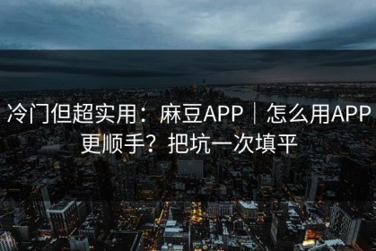 冷门但超实用：麻豆APP｜怎么用APP更顺手？把坑一次填平