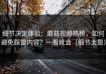 细节决定体验：蘑菇视频热榜，如何避免踩雷内容？一看就会（细节太狠）