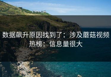 数据飙升原因找到了：涉及蘑菇视频热榜：信息量很大