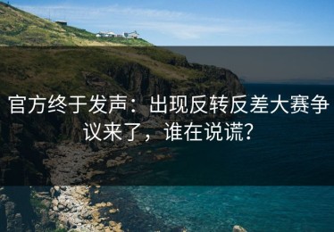 官方终于发声：出现反转反差大赛争议来了，谁在说谎？