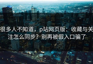 很多人不知道，p站网页版：收藏与关注怎么同步？别再被假入口骗了