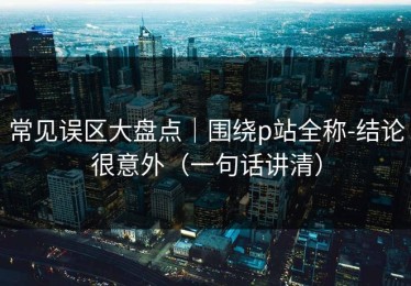 常见误区大盘点｜围绕p站全称-结论很意外（一句话讲清）