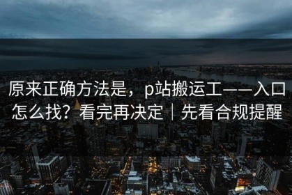 原来正确方法是，p站搬运工——入口怎么找？看完再决定｜先看合规提醒