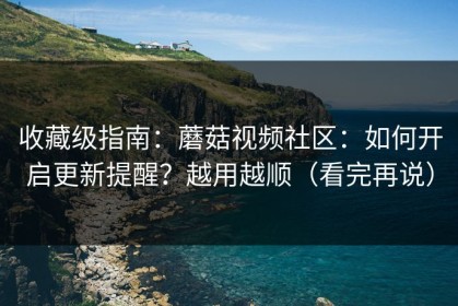 收藏级指南：蘑菇视频社区：如何开启更新提醒？越用越顺（看完再说）