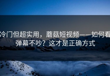冷门但超实用，蘑菇短视频——如何看弹幕不吵？这才是正确方式