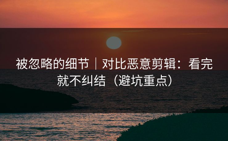 被忽略的细节｜对比恶意剪辑：看完就不纠结（避坑重点）