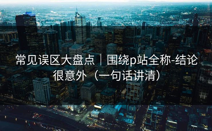 常见误区大盘点｜围绕p站全称-结论很意外（一句话讲清）