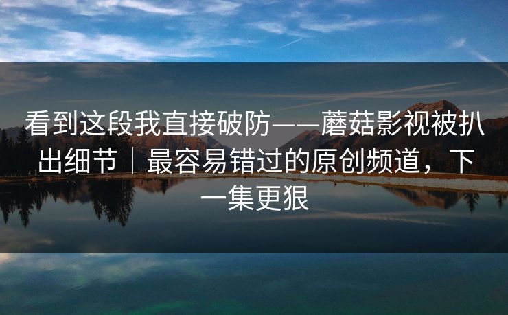 看到这段我直接破防——蘑菇影视被扒出细节｜最容易错过的原创频道，下一集更狠
