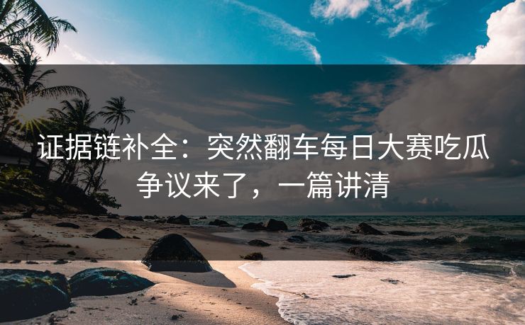证据链补全:突然翻车每日大赛吃瓜争议来了,一篇讲清 证据链补全:突然翻车每日大赛吃瓜争议来了,一篇讲清