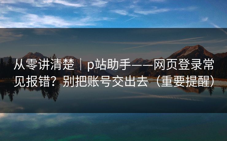 从零讲清楚｜p站助手——网页登录常见报错？别把账号交出去（重要提醒）