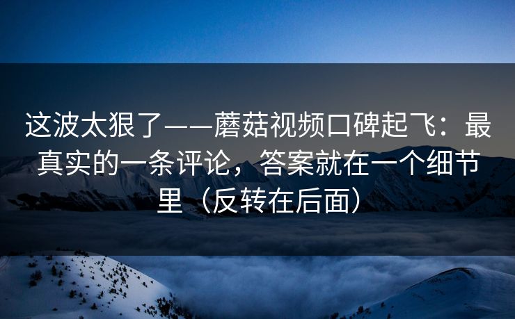 这波太狠了——蘑菇视频口碑起飞：最真实的一条评论，答案就在一个细节里（反转在后面）