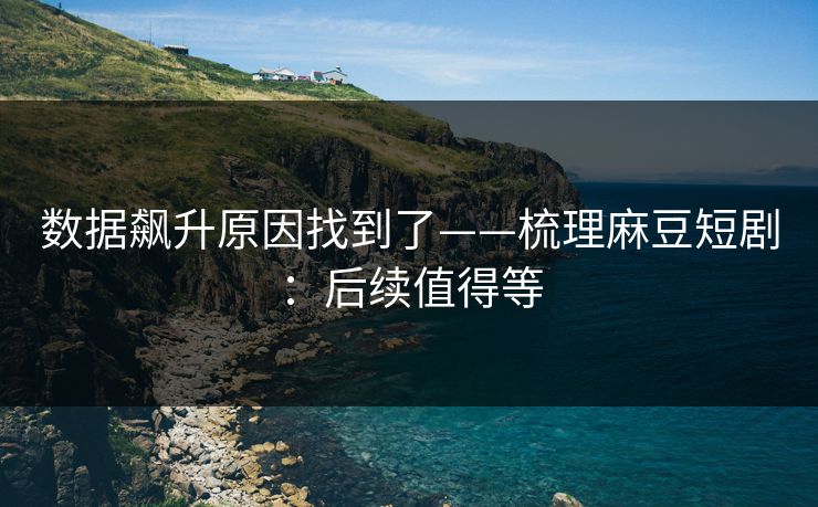 数据飙升原因找到了——梳理麻豆短剧:后续值得等 数据飙升原因找到了——梳理麻豆短剧:后续值得等
