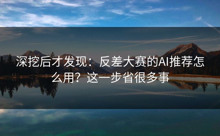深挖后才发现：反差大赛的AI推荐怎么用？这一步省很多事