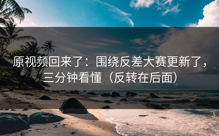 原视频回来了：围绕反差大赛更新了，三分钟看懂（反转在后面）