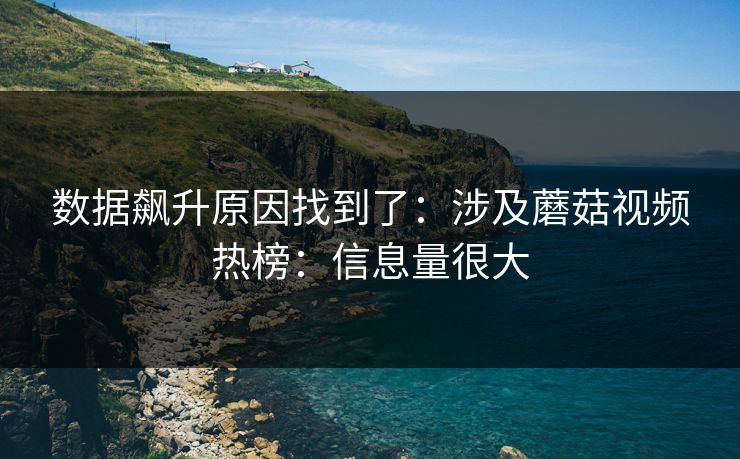 数据飙升原因找到了：涉及蘑菇视频热榜：信息量很大