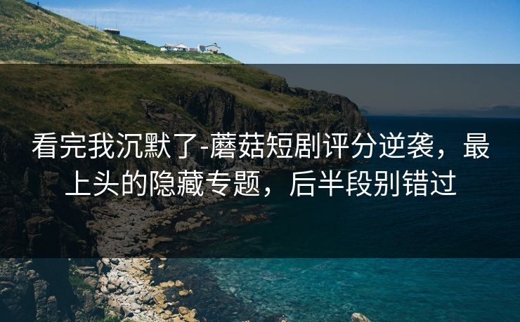 看完我沉默了-蘑菇短剧评分逆袭，最上头的隐藏专题，后半段别错过