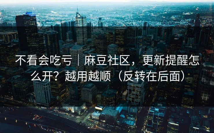 不看会吃亏｜麻豆社区，更新提醒怎么开？越用越顺（反转在后面）