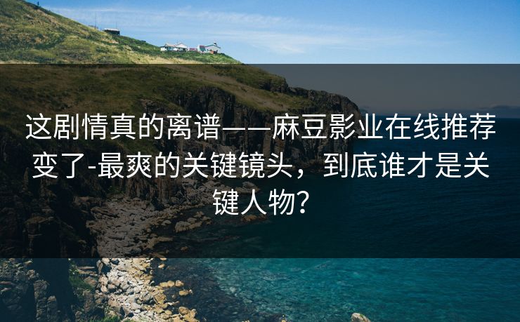 这剧情真的离谱——麻豆影业在线推荐变了-最爽的关键镜头，到底谁才是关键人物？