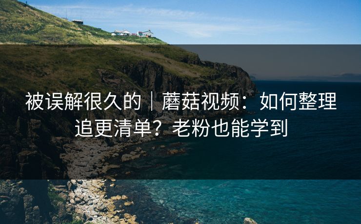 被误解很久的｜蘑菇视频：如何整理追更清单？老粉也能学到
