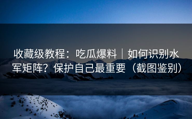 收藏级教程：吃瓜爆料｜如何识别水军矩阵？保护自己最重要（截图鉴别）