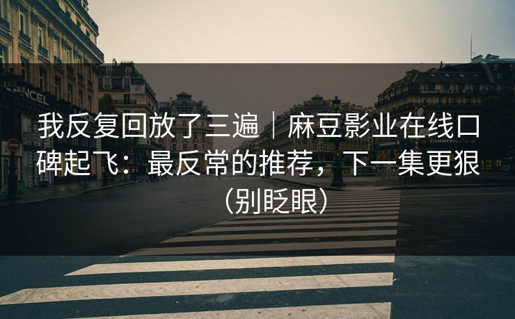 我反复回放了三遍｜麻豆影业在线口碑起飞：最反常的推荐，下一集更狠（别眨眼）