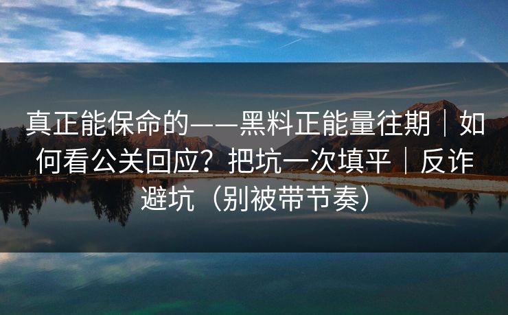 真正能保命的——黑料正能量往期｜如何看公关回应？把坑一次填平｜反诈避坑（别被带节奏）