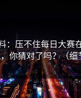 一手爆料：压不住每日大赛在线观看翻车了，你猜对了吗？（细节太多）
