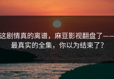 这剧情真的离谱，麻豆影视翻盘了——最真实的全集，你以为结束了？