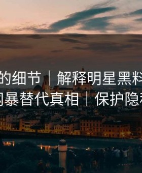 被忽略的细节｜解释明星黑料，别用网暴替代真相｜保护隐私