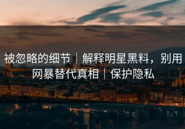 被忽略的细节｜解释明星黑料，别用网暴替代真相｜保护隐私