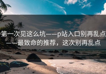 第一次见这么坑——p站入口别再乱点——最致命的推荐，这次别再乱点