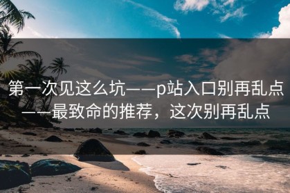 第一次见这么坑——p站入口别再乱点——最致命的推荐，这次别再乱点