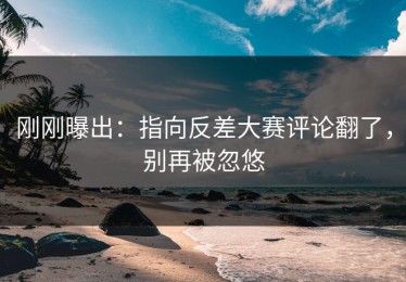 刚刚曝出：指向反差大赛评论翻了，别再被忽悠