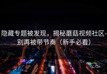 隐藏专题被发现，揭秘蘑菇视频社区-别再被带节奏（新手必看）
