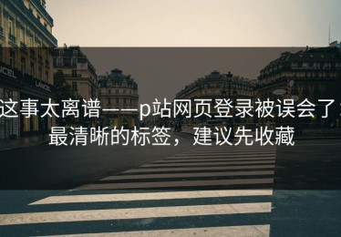 这事太离谱——p站网页登录被误会了：最清晰的标签，建议先收藏