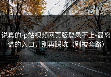 说真的-p站视频网页版登录不上-最离谱的入口，别再踩坑（别被套路）