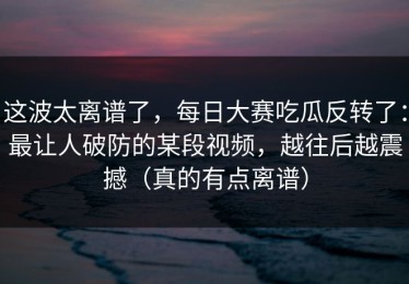 这波太离谱了，每日大赛吃瓜反转了：最让人破防的某段视频，越往后越震撼（真的有点离谱）