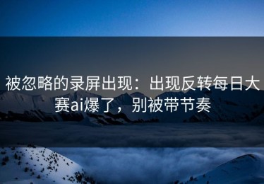 被忽略的录屏出现：出现反转每日大赛ai爆了，别被带节奏