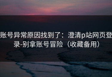 账号异常原因找到了：澄清p站网页登录-别拿账号冒险（收藏备用）