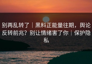 别再乱转了｜黑料正能量往期，舆论反转前兆？别让情绪害了你｜保护隐私