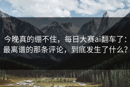 今晚真的绷不住，每日大赛ai翻车了：最离谱的那条评论，到底发生了什么？