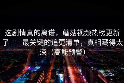 这剧情真的离谱，蘑菇视频热榜更新了——最关键的追更清单，真相藏得太深（高能预警）